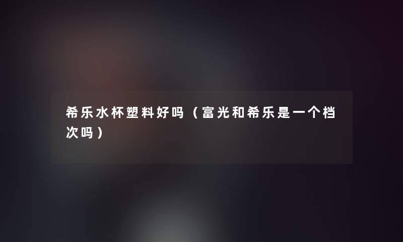 希乐水杯塑料好吗（富光和希乐是一个档次吗）