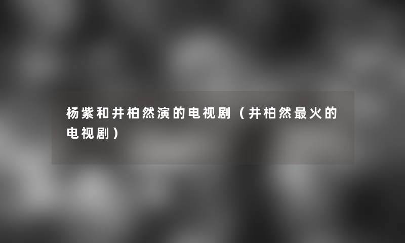 杨紫和井柏然演的电视剧(井柏然火的电视剧) 杨紫和井柏然演的电视剧(井柏然火的电视剧)