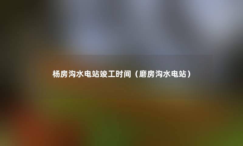 杨房沟水电站竣工时间（磨房沟水电站）