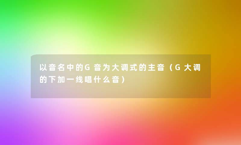 以音名中的G音为大调式的主音(G大调的下加一线唱什么音) 以音名中的G音为大调式的主音(G大调的下加一线唱什么音)