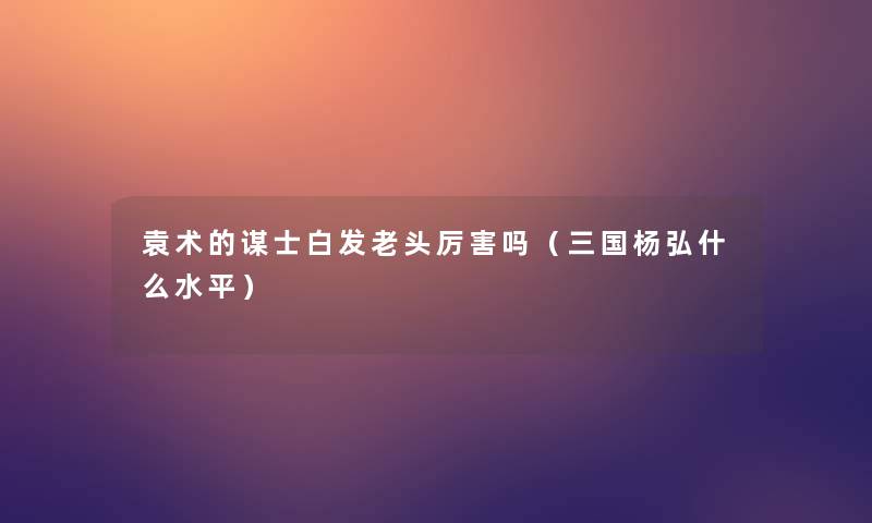 袁术的谋士白发老头厉害吗（三国杨弘什么水平）