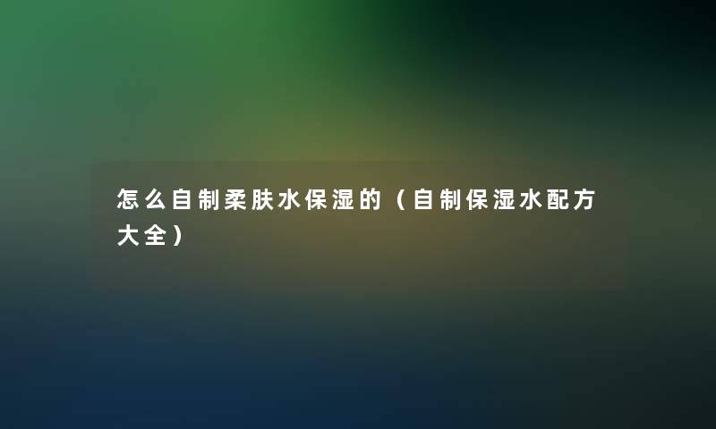 怎么自制柔肤水保湿的（自制保湿水配方大全）