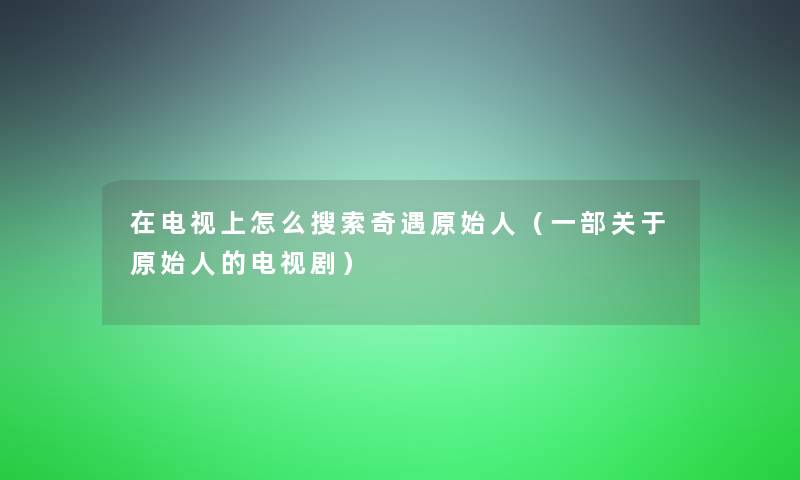 在电视上怎么搜索奇遇原始人(一部关于原始人的电视剧) 在电视上怎么搜索奇遇原始人(一部关于原始人的电视剧)