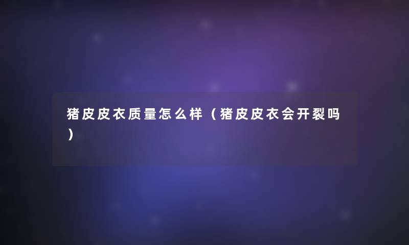 猪皮皮衣质量怎么样(猪皮皮衣会开裂吗) 猪皮皮衣质量怎么样(猪皮皮衣会开裂吗)
