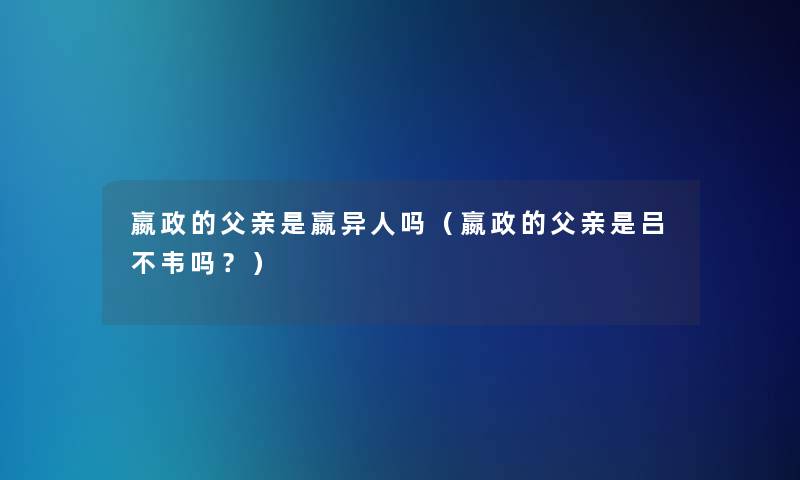 嬴政的父亲是嬴异人吗(嬴政的父亲是吕不韦吗?) 嬴政的父亲是嬴异人吗(嬴政的父亲是吕不韦吗?)