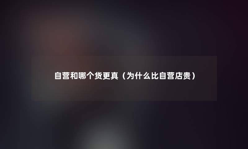 自营和哪个货更真(为什么比自营店贵) 自营和哪个货更真(为什么比自营店贵)