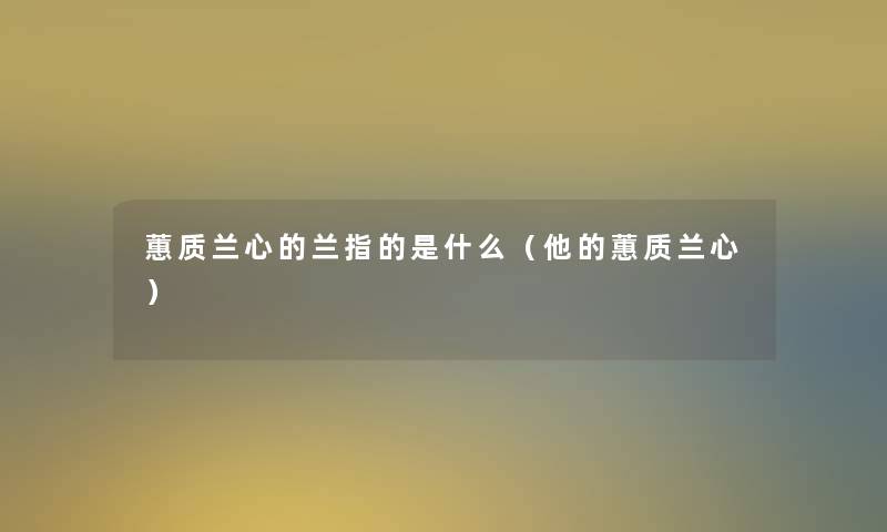 蕙质兰心的兰指的是什么(他的蕙质兰心) 蕙质兰心的兰指的是什么(他的蕙质兰心)