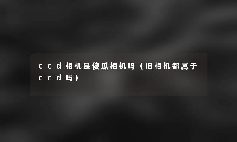 ccd相机是傻瓜相机吗(旧相机都属于ccd吗) ccd相机是傻瓜相机吗(旧相机都属于ccd吗)