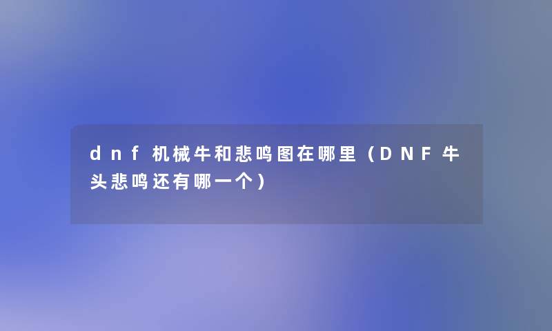 dnf机械牛和悲鸣图在哪里(DNF牛头悲鸣还有哪一个) dnf机械牛和悲鸣图在哪里(DNF牛头悲鸣还有哪一个)