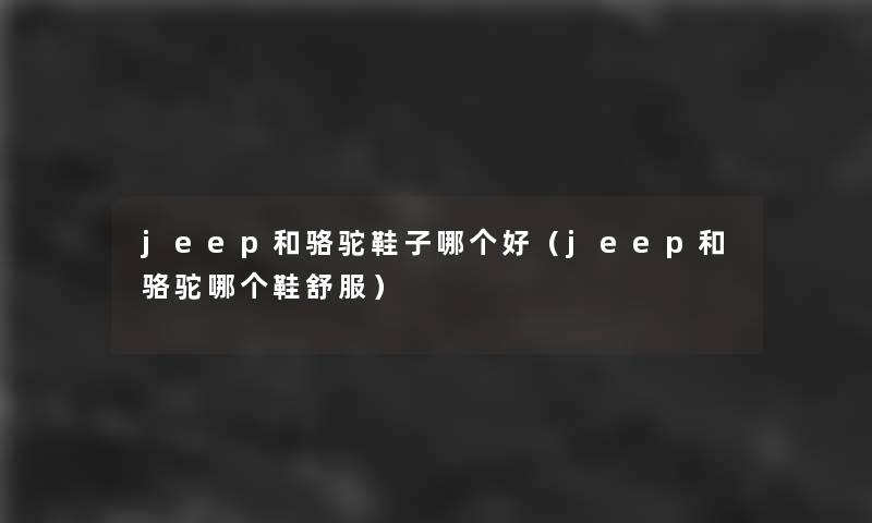 jeep和骆驼鞋子哪个好(jeep和骆驼哪个鞋舒服) jeep和骆驼鞋子哪个好(jeep和骆驼哪个鞋舒服)