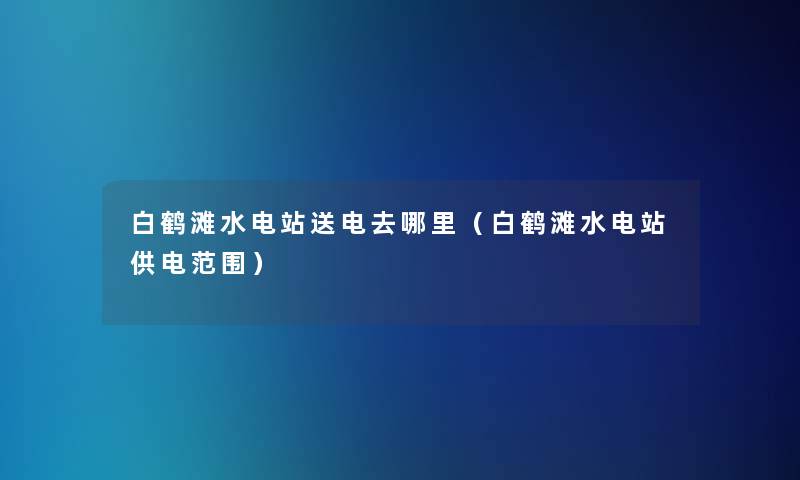 白鹤滩水电站送电去哪里（白鹤滩水电站供电范围）
