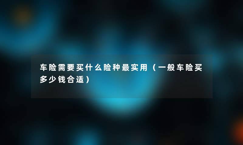 车险需要买什么险种实用(一般车险买多少钱合适) 车险需要买什么险种实用(一般车险买多少钱合适)
