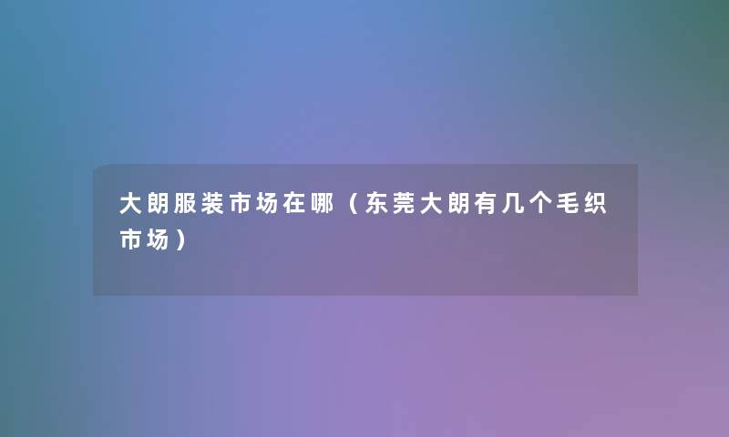 大朗服装市场在哪(东莞大朗有几个毛织市场) 大朗服装市场在哪(东莞大朗有几个毛织市场)