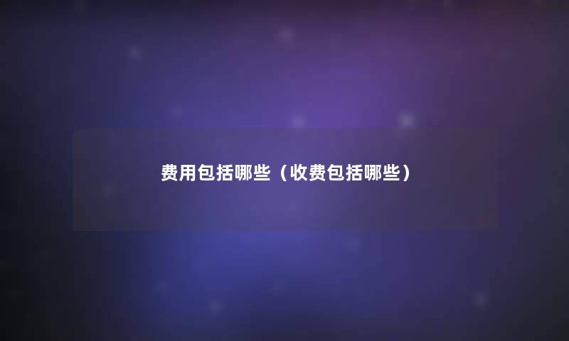 费用包括哪些(收费包括哪些) 费用包括哪些(收费包括哪些)