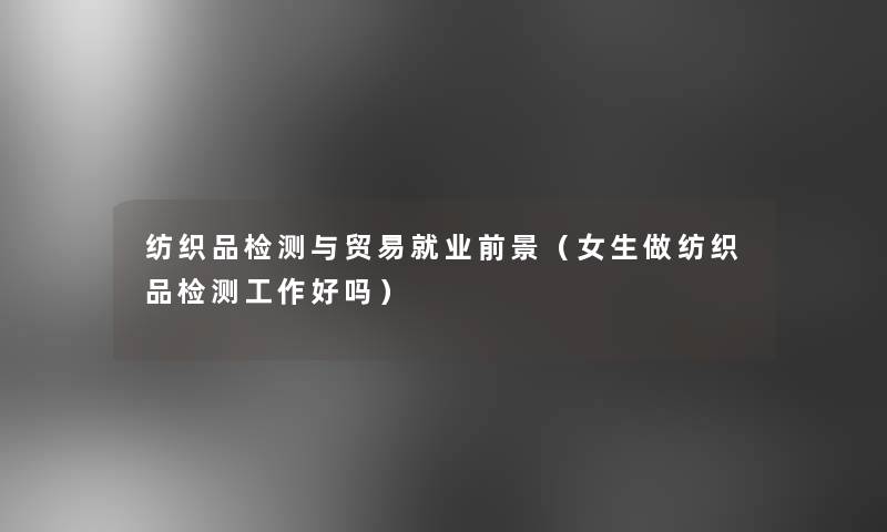 纺织品检测与贸易就业前景(女生做纺织品检测工作好吗) 纺织品检测与贸易就业前景(女生做纺织品检测工作好吗)