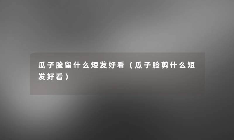 瓜子脸留什么短发好看(瓜子脸剪什么短发好看) 瓜子脸留什么短发好看(瓜子脸剪什么短发好看)