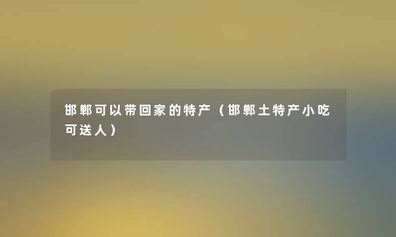 邯郸可以带回家的特产（邯郸土特产小吃可送人）