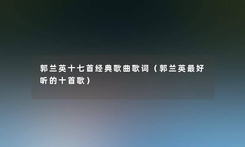 郭兰英十七首经典歌曲歌词(郭兰英好听的十首歌) 郭兰英十七首经典歌曲歌词(郭兰英好听的十首歌)