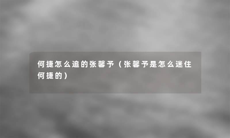 何捷怎么追的张馨予(张馨予是怎么迷住何捷的) 何捷怎么追的张馨予(张馨予是怎么迷住何捷的)