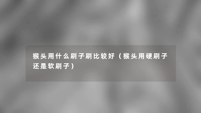 猴头用什么刷子刷比较好（猴头用硬刷子还是软刷子）