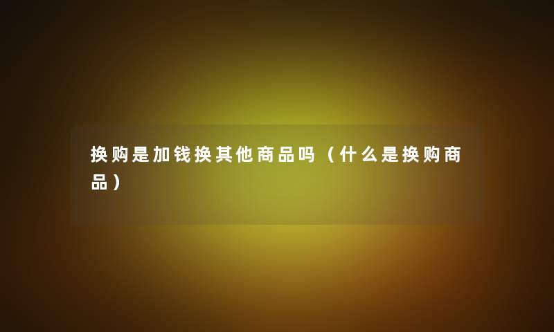 换购是加钱换其他商品吗（什么是换购商品）