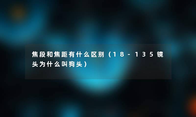 焦段和焦距有什么区别（18-135镜头为什么叫狗头）
