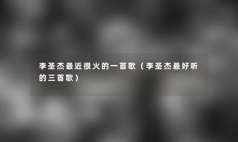 李圣杰近很火的一首歌(李圣杰好听的三首歌) 李圣杰近很火的一首歌(李圣杰好听的三首歌)