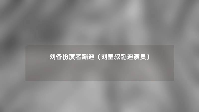 刘备扮演者蹦迪（刘皇叔蹦迪演员）