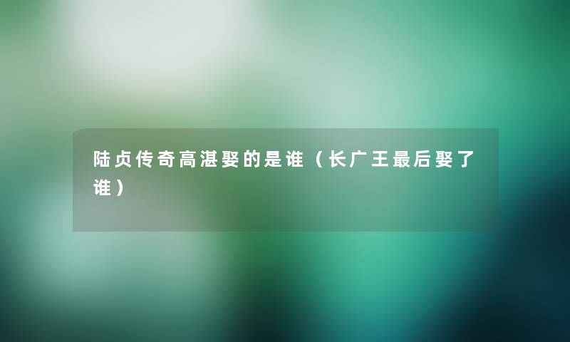 陆贞传奇高湛娶的是谁(长广王这里要说娶了谁) 陆贞传奇高湛娶的是谁(长广王这里要说娶了谁)