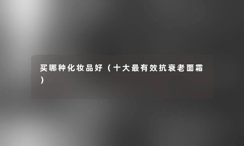 买哪种化妆品好(一些有效抗衰老面霜) 买哪种化妆品好(一些有效抗衰老面霜)