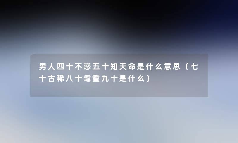 男人四十不惑五十知天命是什么意思(七十古稀八十耄耋九十是什么) 男人四十不惑五十知天命是什么意思(七十古稀八十耄耋九十是什么)