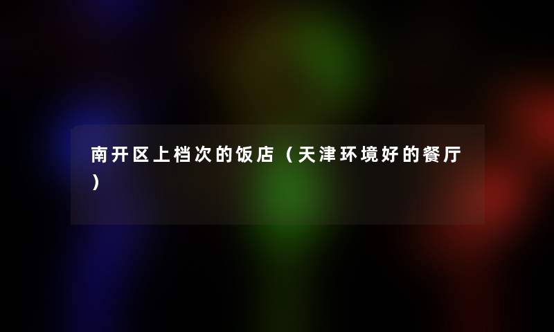南开区上档次的饭店(天津环境好的餐厅) 南开区上档次的饭店(天津环境好的餐厅)