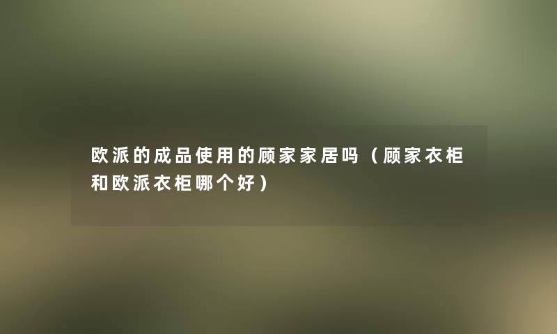 欧派的成品使用的顾家家居吗(顾家衣柜和欧派衣柜哪个好) 欧派的成品使用的顾家家居吗(顾家衣柜和欧派衣柜哪个好)