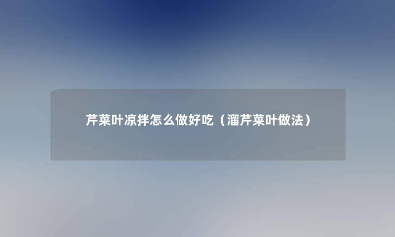 芹菜叶凉拌怎么做好吃(溜芹菜叶做法) 芹菜叶凉拌怎么做好吃(溜芹菜叶做法)