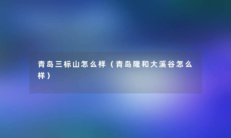 青岛三标山怎么样(青岛隆和大溪谷怎么样) 青岛三标山怎么样(青岛隆和大溪谷怎么样)