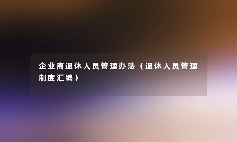 企业离退休人员管理办法(退休人员管理制度汇编) 企业离退休人员管理办法(退休人员管理制度汇编)