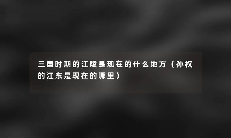 三国时期的江陵是的什么地方（孙权的江东是的哪里）