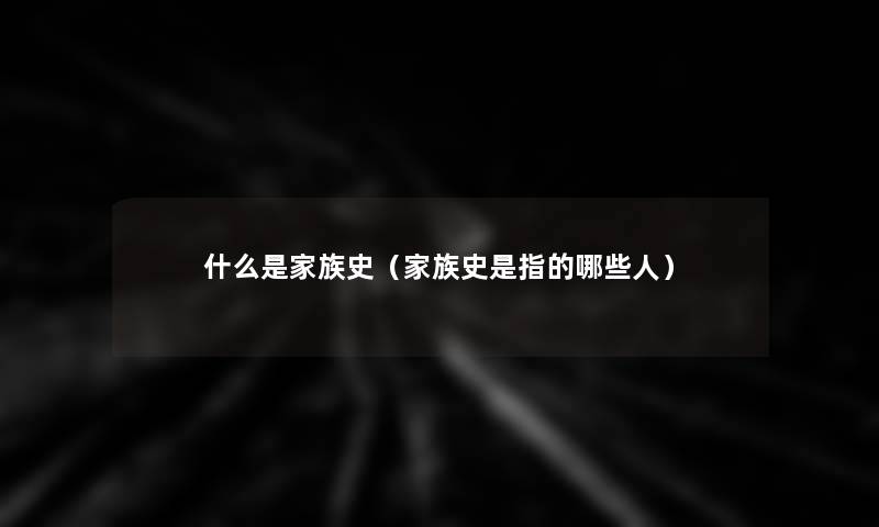 什么是家族史（家族史是指的哪些人）