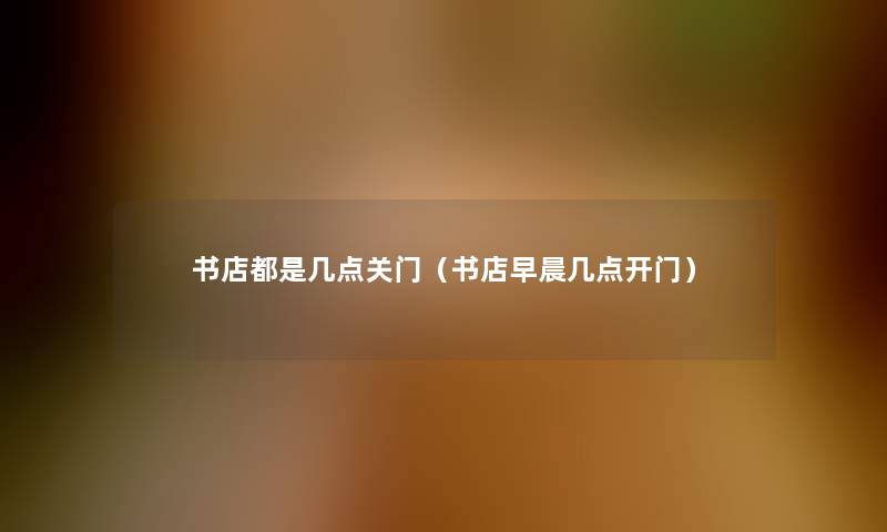 书店都是几点关门(书店早晨几点开门) 书店都是几点关门(书店早晨几点开门)