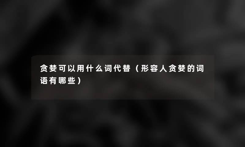 贪婪可以用什么词代替（形容人贪婪的词语有哪些）