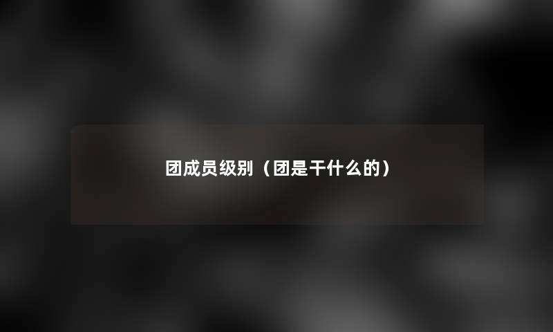 团成员级别(团是干什么的) 团成员级别(团是干什么的)
