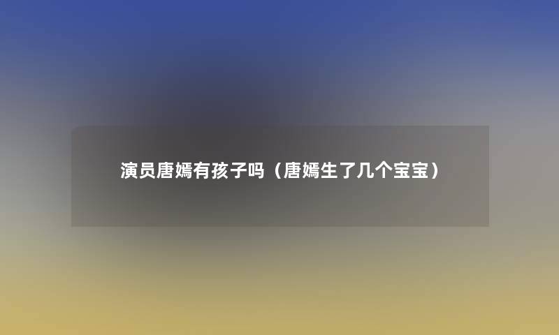 演员唐嫣有孩子吗(唐嫣生了几个宝宝) 演员唐嫣有孩子吗(唐嫣生了几个宝宝)