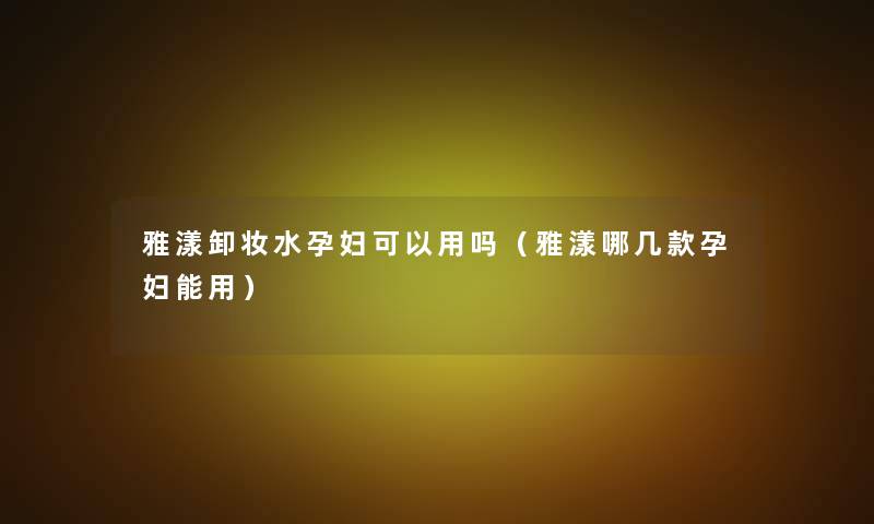 雅漾卸妆水孕妇可以用吗（雅漾哪几款孕妇能用）