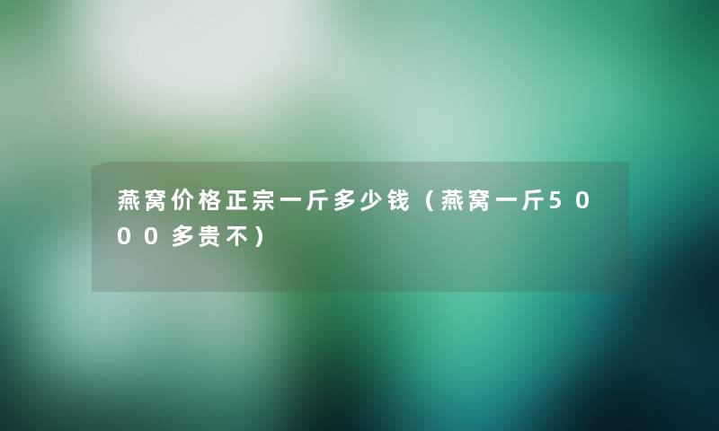 燕窝价格正宗一斤多少钱(燕窝一斤5000多贵不) 燕窝价格正宗一斤多少钱(燕窝一斤5000多贵不)