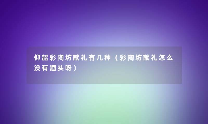 仰韶彩陶坊献礼有几种(彩陶坊献礼怎么没有酒头呀) 仰韶彩陶坊献礼有几种(彩陶坊献礼怎么没有酒头呀)