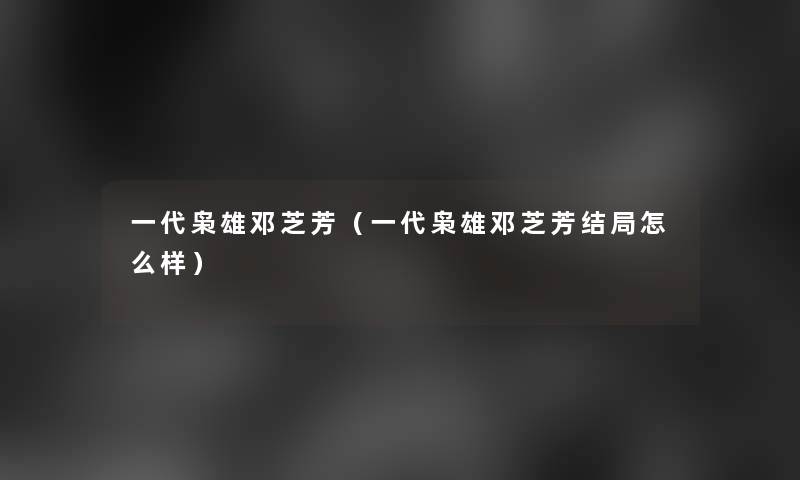 一代枭雄邓芝芳(一代枭雄邓芝芳结局怎么样) 一代枭雄邓芝芳(一代枭雄邓芝芳结局怎么样)