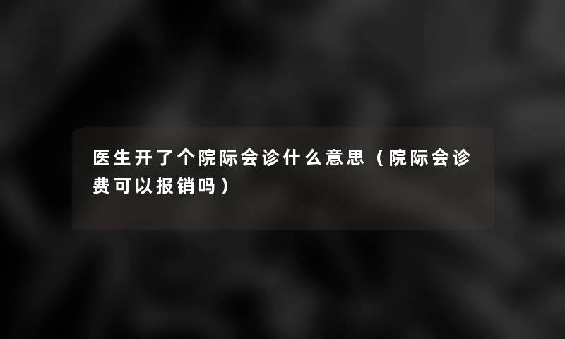 医生开了个院际会诊什么意思（院际会诊费可以报销吗）