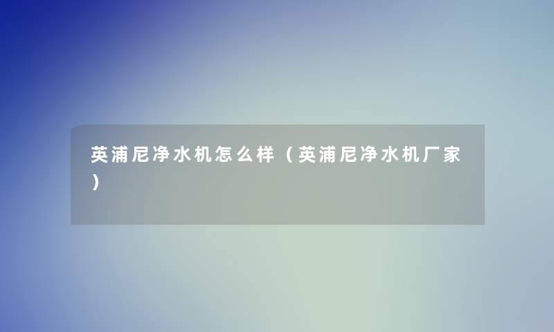 英浦尼净水机怎么样(英浦尼净水机厂家) 英浦尼净水机怎么样(英浦尼净水机厂家)