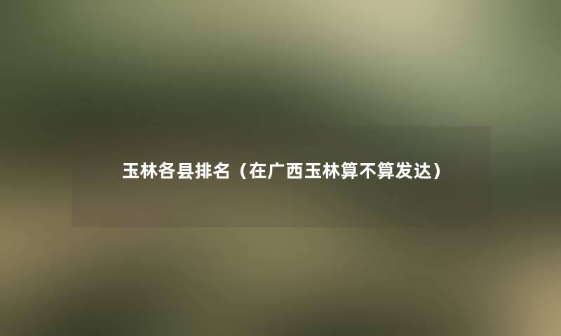 玉林各县推荐(在广西玉林算不算发达) 玉林各县推荐(在广西玉林算不算发达)