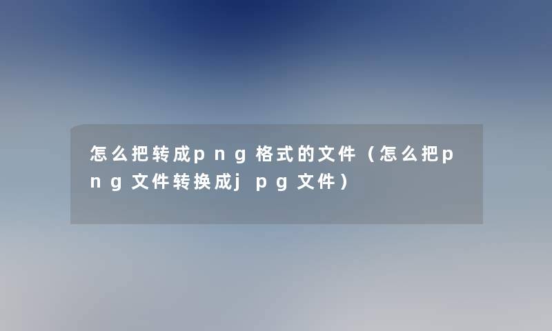 怎么把转成png格式的文件（怎么把png文件转换成jpg文件）